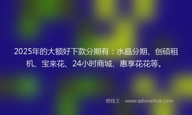 2025年的大额好下款分期有：水晶分期、创硕租机、宝来花、24小时商城、惠享花花等。