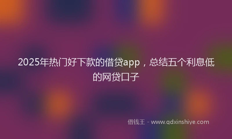 2025年热门好下款的借贷app，总结五个利息低的网贷口子