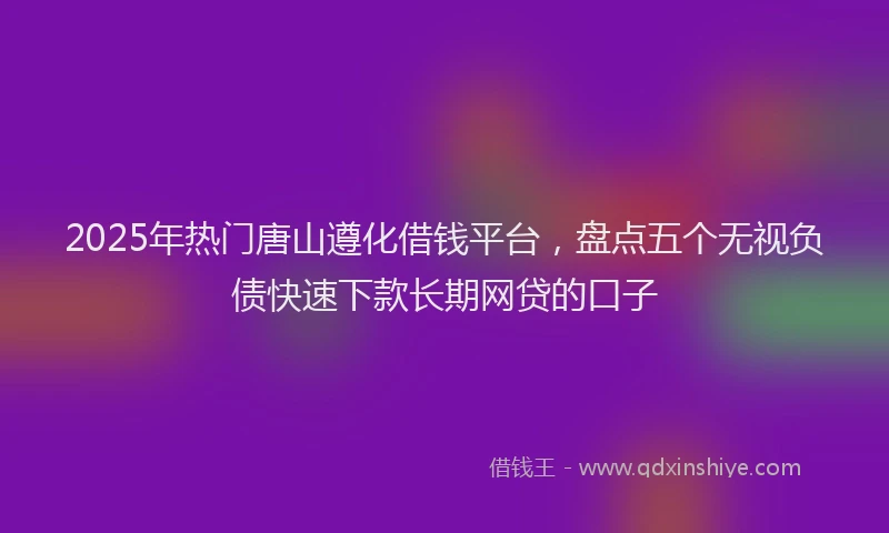 2025年热门唐山遵化借钱平台，盘点五个无视负债快速下款长期网贷的口子