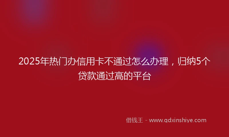 2025年热门办信用卡不通过怎么办理，归纳5个贷款通过高的平台