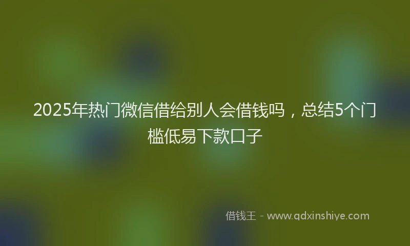 2025年热门微信借给别人会借钱吗，总结5个门槛低易下款口子