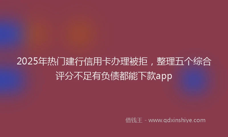 2025年热门建行信用卡办理被拒，整理五个综合评分不足有负债都能下款app