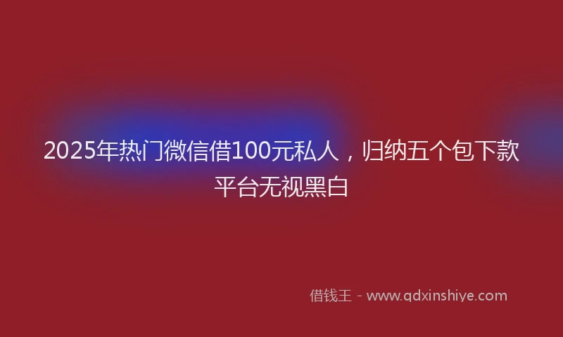 2025年热门微信借100元私人，归纳五个包下款平台无视黑白
