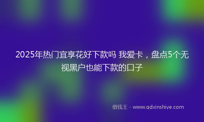 2025年热门宜享花好下款吗 我爱卡，盘点5个无视黑户也能下款的口子