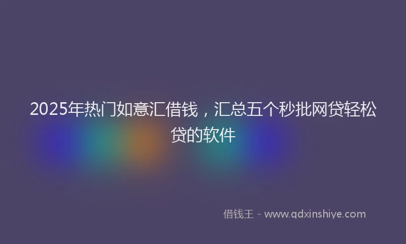 2025年热门如意汇借钱，汇总五个秒批网贷轻松贷的软件