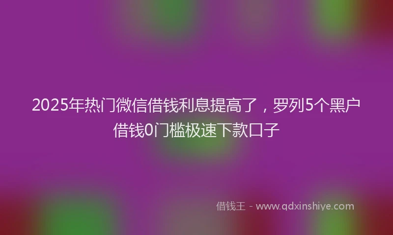 2025年热门微信借钱利息提高了，罗列5个黑户借钱0门槛极速下款口子