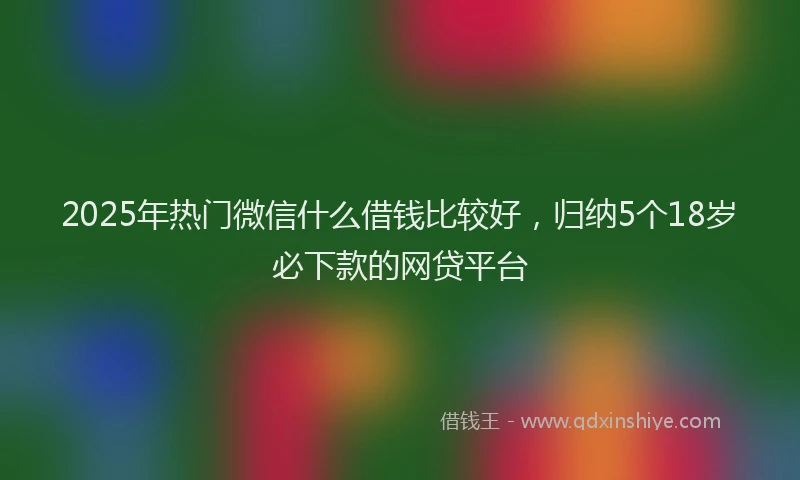 2025年热门微信什么借钱比较好，归纳5个18岁必下款的网贷平台