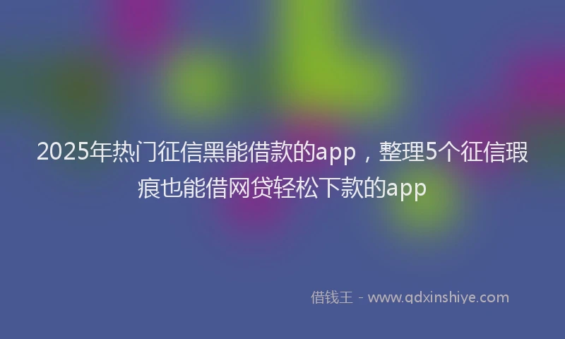 2025年热门征信黑能借款的app，整理5个征信瑕疵也能借网贷轻松下款的app