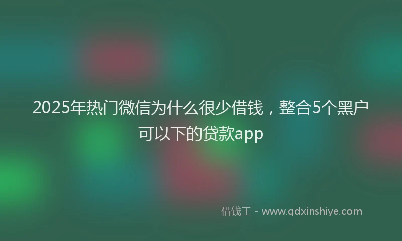 2025年热门微信为什么很少借钱，整合5个黑户可以下的贷款app