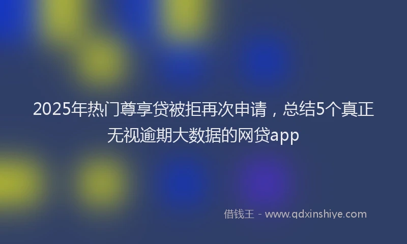 2025年热门尊享贷被拒再次申请，总结5个真正无视逾期大数据的网贷app