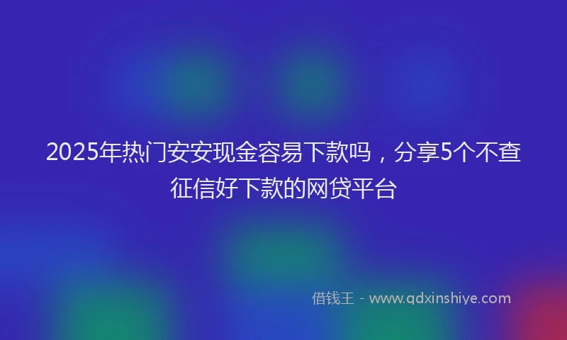 2025年热门安安现金容易下款吗，分享5个不查征信好下款的网贷平台