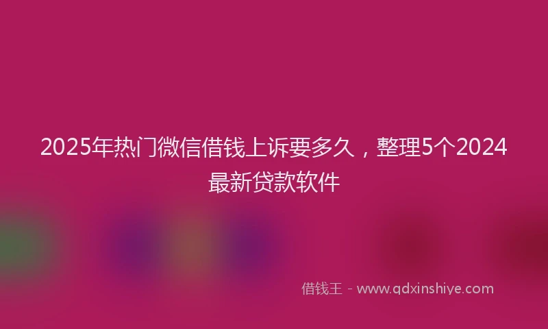 2025年热门微信借钱上诉要多久，整理5个2024最新贷款软件