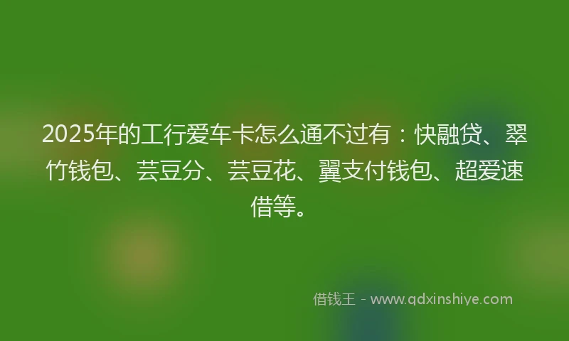 2025年的工行爱车卡怎么通不过有：快融贷、翠竹钱包、芸豆分、芸豆花、翼支付钱包、超爱速借等。