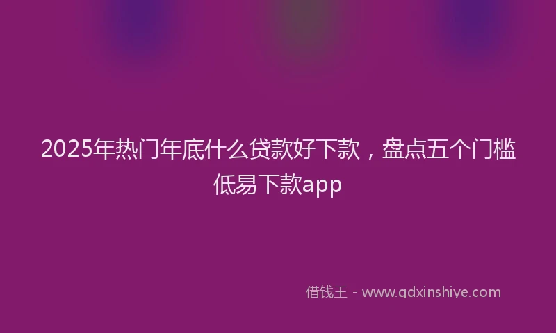 2025年热门年底什么贷款好下款，盘点五个门槛低易下款app
