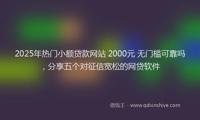 2025年热门小额贷款网站 2000元 无门槛可靠吗，分享五个对征信宽松的网贷软件