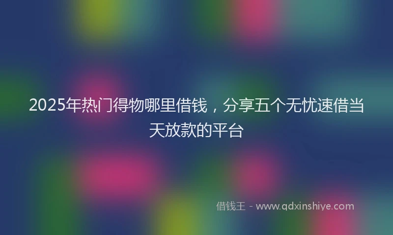 2025年热门得物哪里借钱，分享五个无忧速借当天放款的平台
