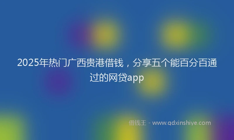 2025年热门广西贵港借钱，分享五个能百分百通过的网贷app