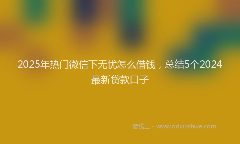 2025年热门微信下无忧怎么借钱，总结5个2024最新贷款口子