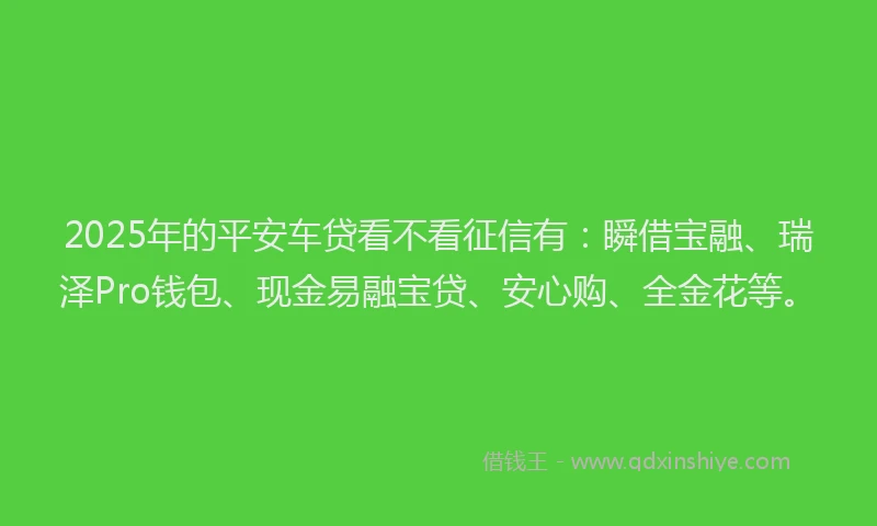 2025年的平安车贷看不看征信有：瞬借宝融、瑞泽Pro钱包、现金易融宝贷、安心购、全金花等。
