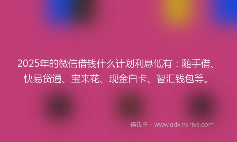 2025年的微信借钱什么计划利息低有：随手借、快易贷通、宝来花、现金白卡、智汇钱包等。