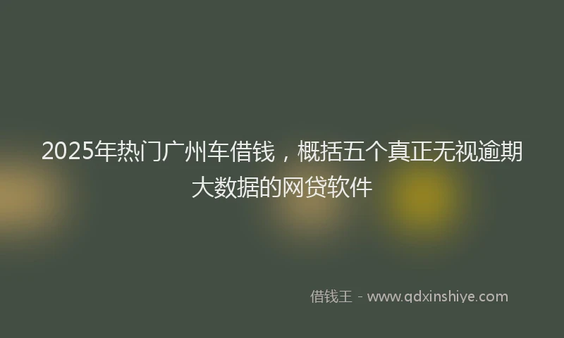 2025年热门广州车借钱，概括五个真正无视逾期大数据的网贷软件