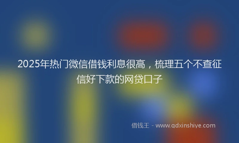 2025年热门微信借钱利息很高，梳理五个不查征信好下款的网贷口子