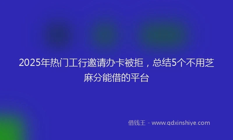 2025年热门工行邀请办卡被拒，总结5个不用芝麻分能借的平台