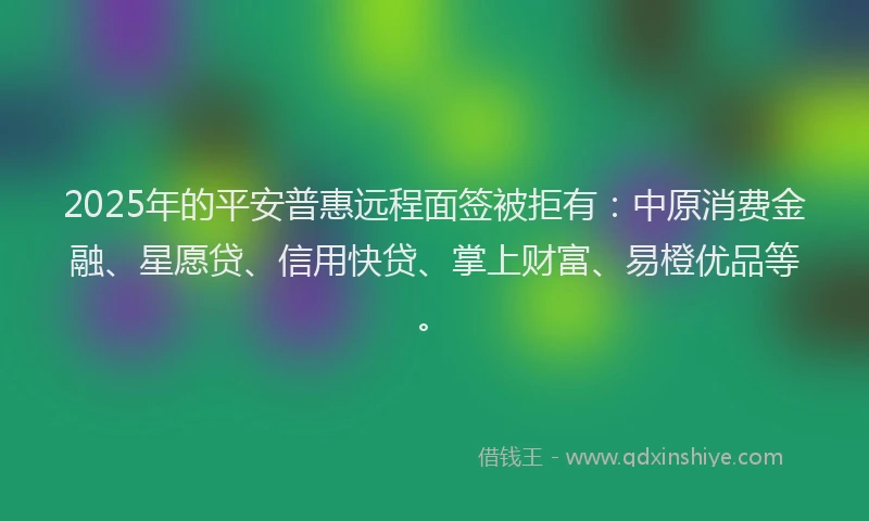 2025年的平安普惠远程面签被拒有：中原消费金融、星愿贷、信用快贷、掌上财富、易橙优品等。