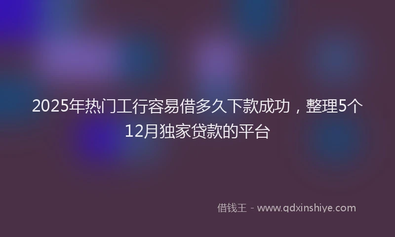 2025年热门工行容易借多久下款成功，整理5个12月独家贷款的平台