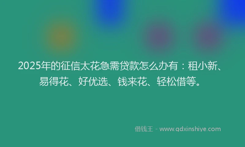 2025年的征信太花急需贷款怎么办有：租小新、易得花、好优选、钱来花、轻松借等。