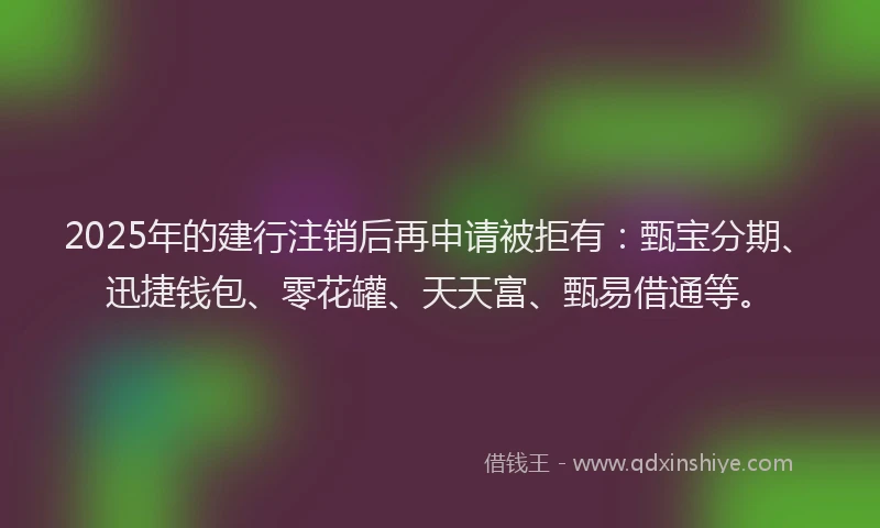 2025年的建行注销后再申请被拒有：甄宝分期、迅捷钱包、零花罐、天天富、甄易借通等。