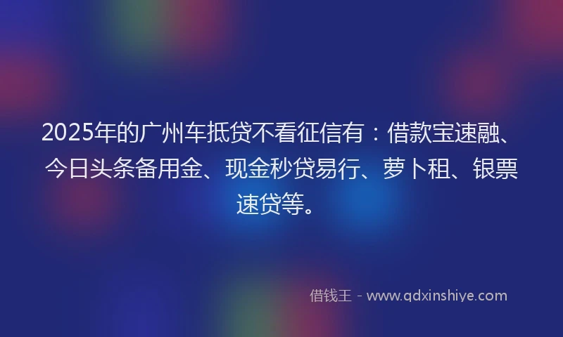 2025年的广州车抵贷不看征信有：借款宝速融、今日头条备用金、现金秒贷易行、萝卜租、银票速贷等。