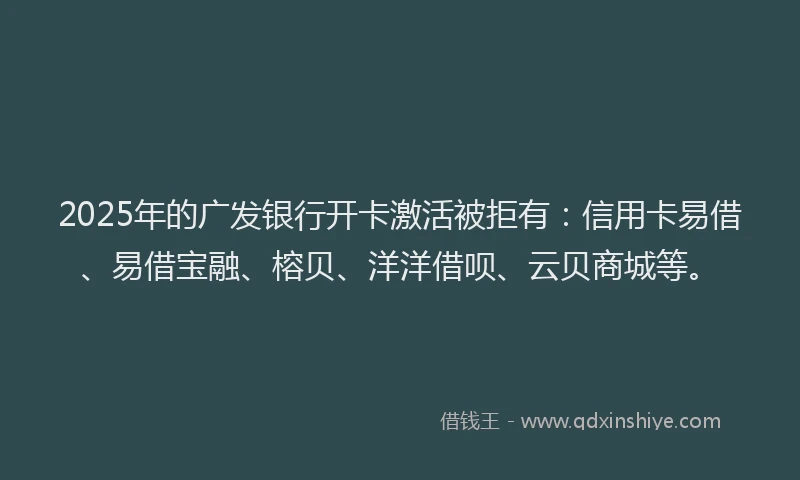 2025年的广发银行开卡激活被拒有：信用卡易借、易借宝融、榕贝、洋洋借呗、云贝商城等。