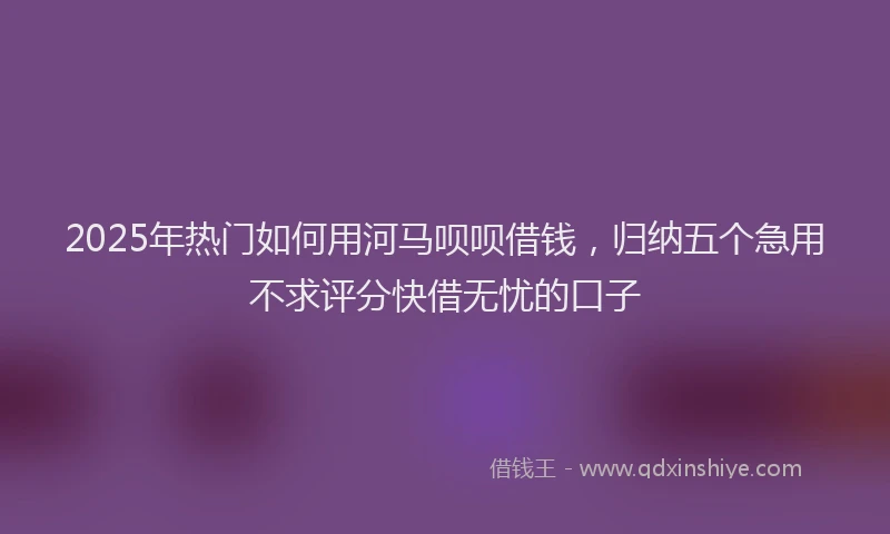 2025年热门如何用河马呗呗借钱，归纳五个急用不求评分快借无忧的口子