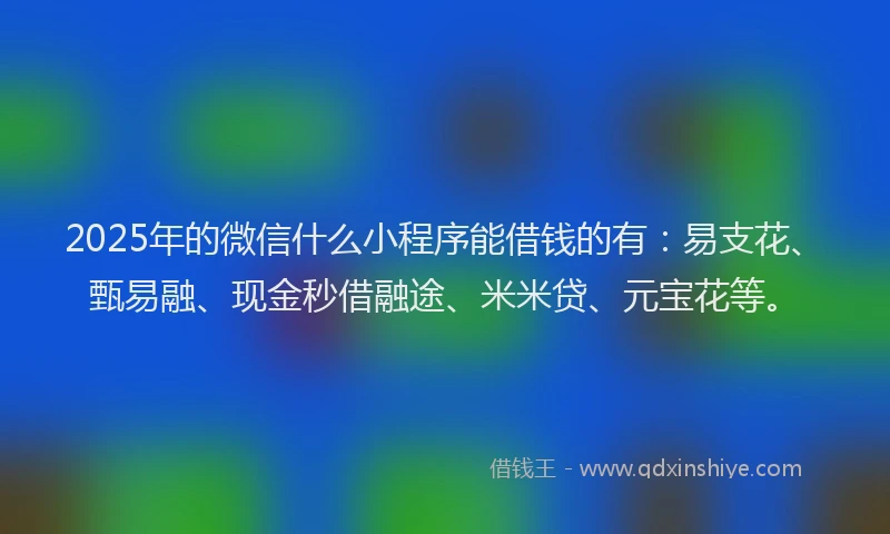 2025年的微信什么小程序能借钱的有：易支花、甄易融、现金秒借融途、米米贷、元宝花等。