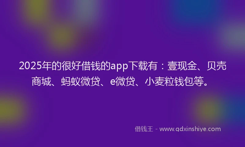 2025年的很好借钱的app下载有：壹现金、贝壳商城、蚂蚁微贷、e微贷、小麦粒钱包等。