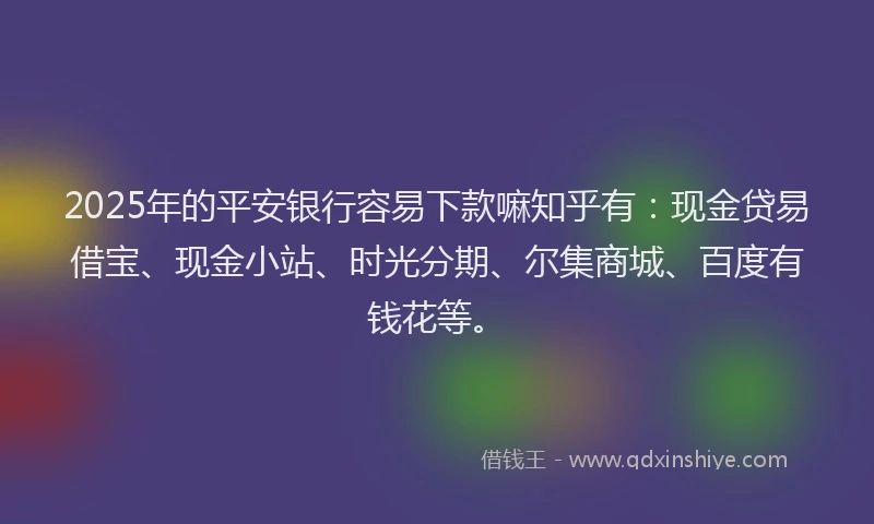 2025年的平安银行容易下款嘛知乎有：现金贷易借宝、现金小站、时光分期、尔集商城、百度有钱花等。