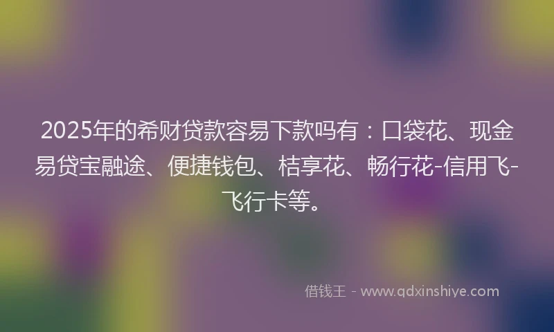 2025年的希财贷款容易下款吗有：口袋花、现金易贷宝融途、便捷钱包、桔享花、畅行花-信用飞-飞行卡等。
