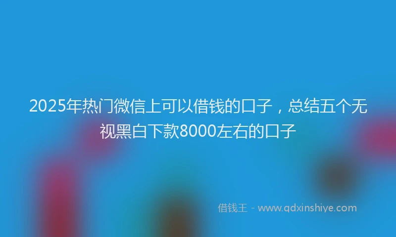 2025年热门微信上可以借钱的口子，总结五个无视黑白下款8000左右的口子