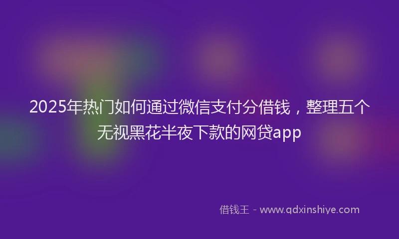 2025年热门如何通过微信支付分借钱，整理五个无视黑花半夜下款的网贷app