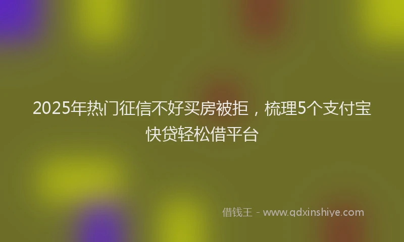 2025年热门征信不好买房被拒，梳理5个支付宝快贷轻松借平台