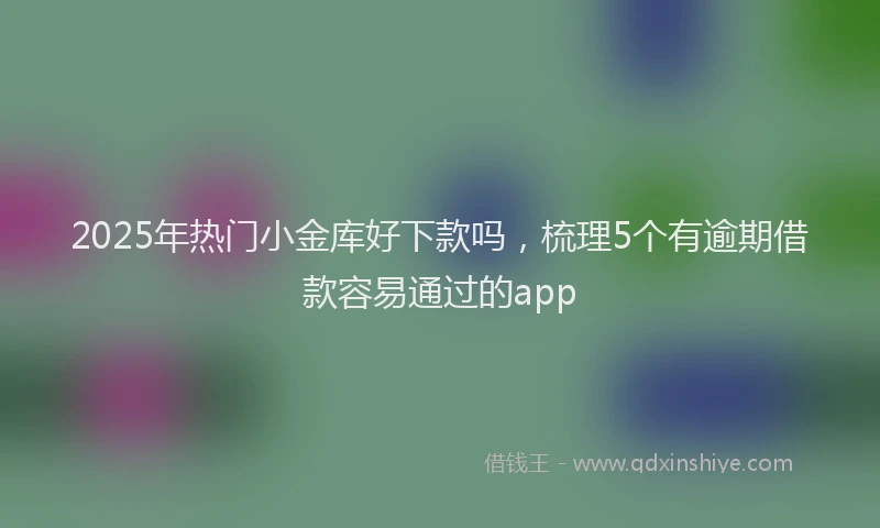2025年热门小金库好下款吗，梳理5个有逾期借款容易通过的app