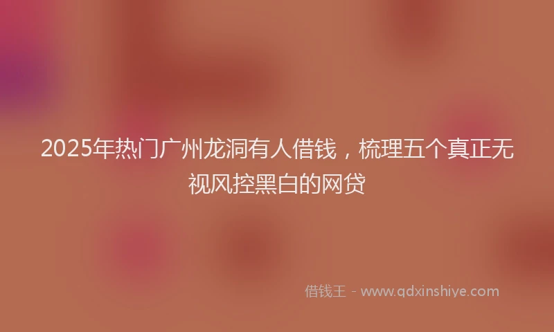 2025年热门广州龙洞有人借钱，梳理五个真正无视风控黑白的网贷