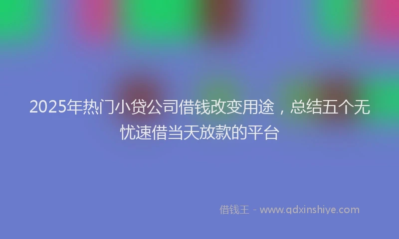 2025年热门小贷公司借钱改变用途，总结五个无忧速借当天放款的平台
