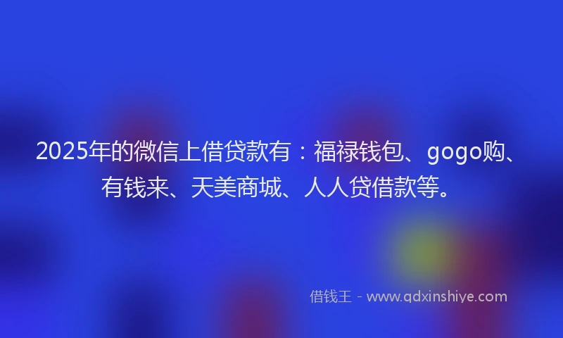 2025年的微信上借贷款有：福禄钱包、gogo购、有钱来、天美商城、人人贷借款等。