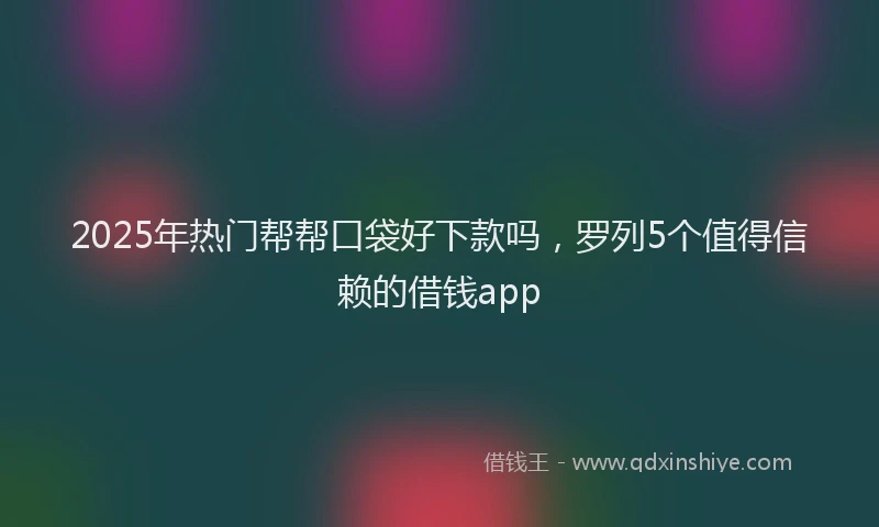 2025年热门帮帮口袋好下款吗，罗列5个值得信赖的借钱app