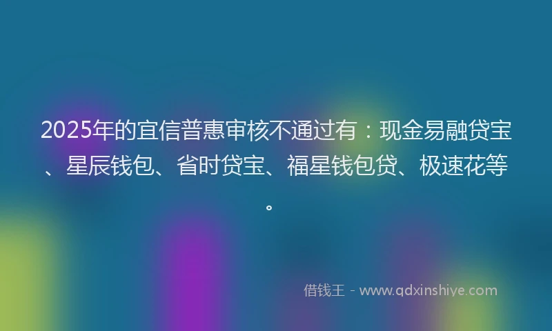 2025年的宜信普惠审核不通过有：现金易融贷宝、星辰钱包、省时贷宝、福星钱包贷、极速花等。