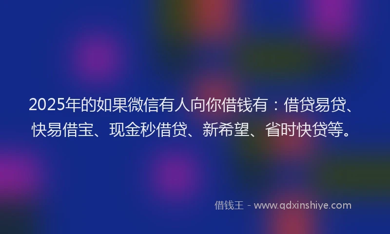 2025年的如果微信有人向你借钱有：借贷易贷、快易借宝、现金秒借贷、新希望、省时快贷等。