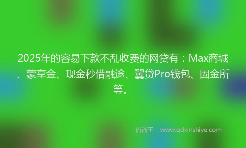 2025年的容易下款不乱收费的网贷有：Max商城、蒙享金、现金秒借融途、翼贷Pro钱包、固金所等。