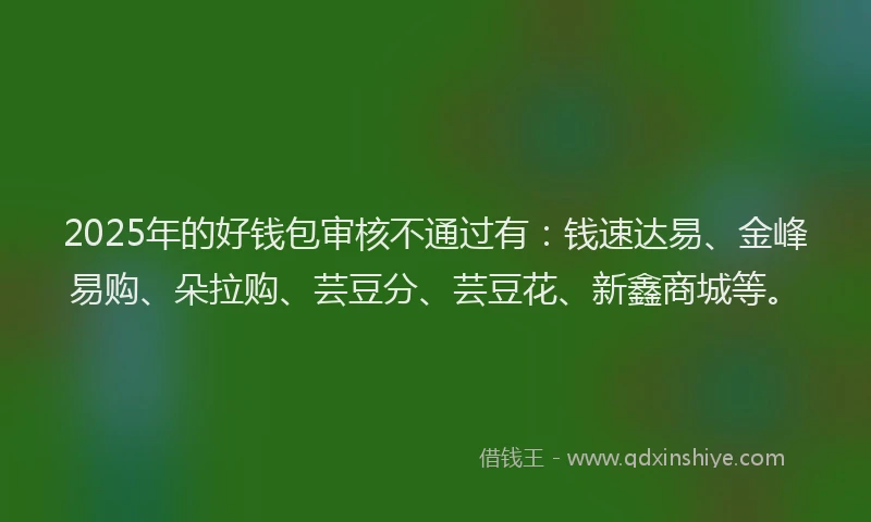 2025年的好钱包审核不通过有：钱速达易、金峰易购、朵拉购、芸豆分、芸豆花、新鑫商城等。